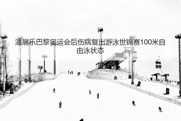 潘展乐巴黎奥运会后伤病复出游泳世锦赛100米自由泳状态